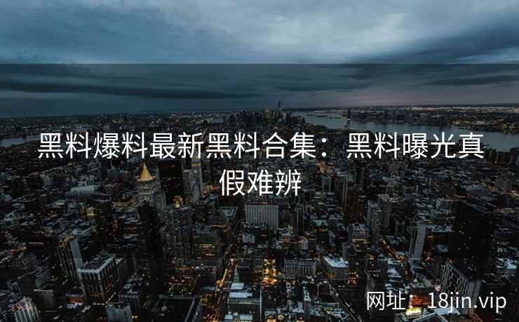 黑料爆料最新黑料合集：黑料曝光真假难辨