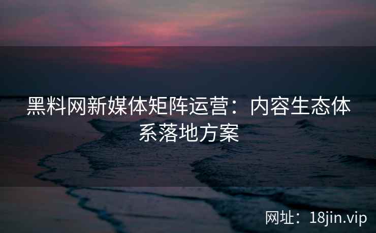 黑料网新媒体矩阵运营：内容生态体系落地方案