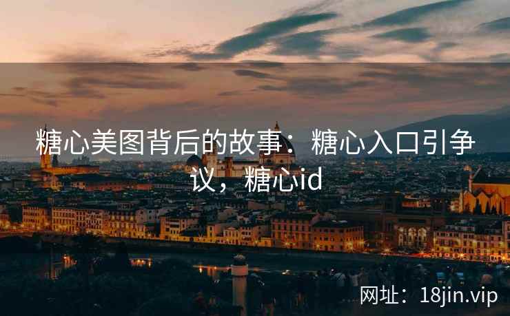 糖心美图背后的故事：糖心入口引争议，糖心id