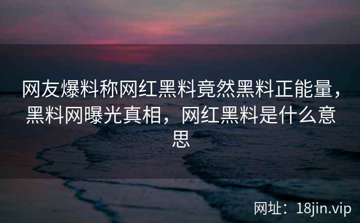 网友爆料称网红黑料竟然黑料正能量，黑料网曝光真相，网红黑料是什么意思
