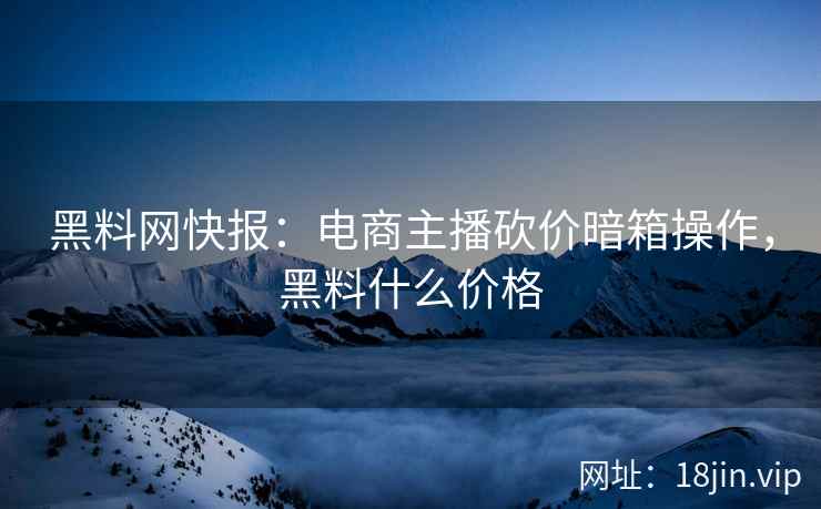 黑料网快报：电商主播砍价暗箱操作，黑料什么价格