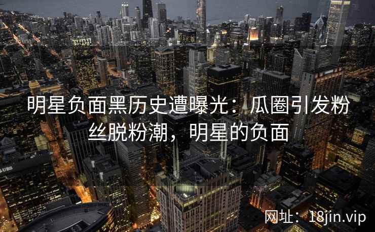 明星负面黑历史遭曝光：瓜圈引发粉丝脱粉潮，明星的负面