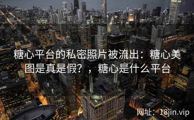 糖心平台的私密照片被流出：糖心美图是真是假？，糖心是什么平台