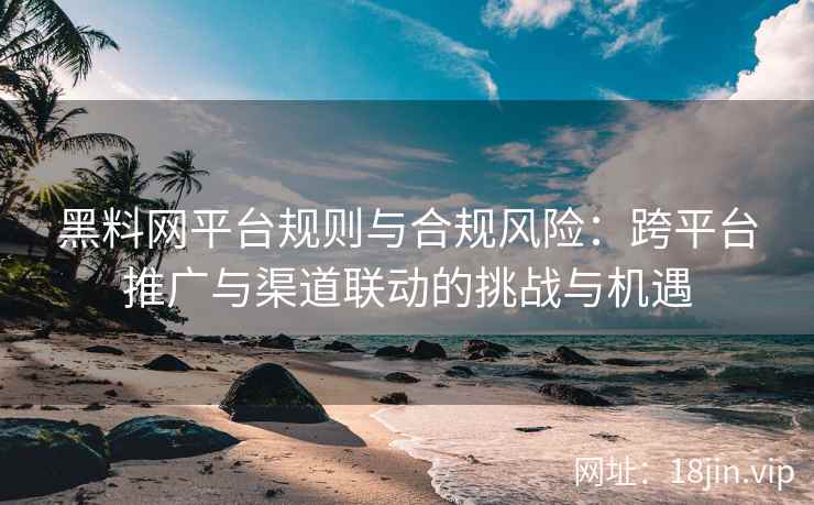 黑料网平台规则与合规风险：跨平台推广与渠道联动的挑战与机遇