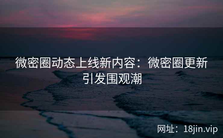 微密圈动态上线新内容：微密圈更新引发围观潮