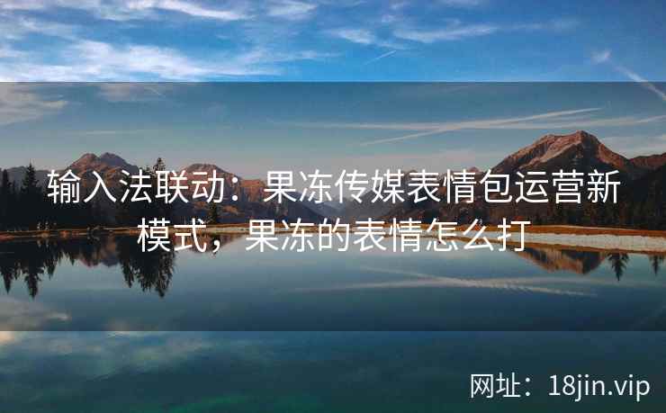 输入法联动：果冻传媒表情包运营新模式，果冻的表情怎么打