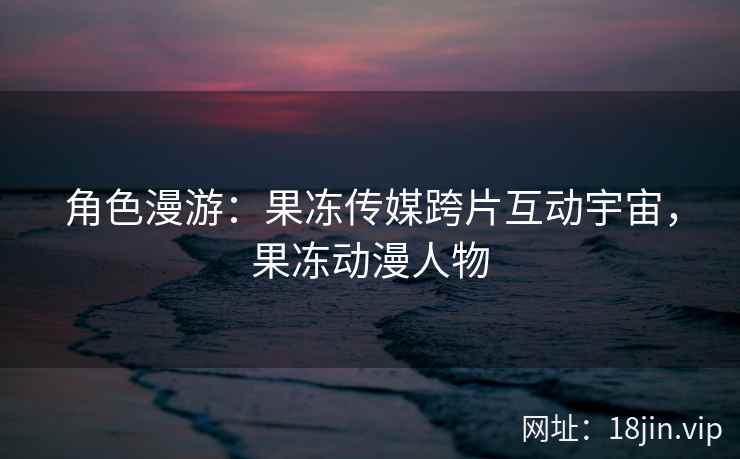 角色漫游：果冻传媒跨片互动宇宙，果冻动漫人物